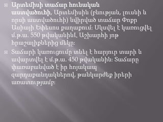 



Արտեմիսի տաճար հունական
աստվածուհի, Արտեմիսին (բնության, լուսնի և
որսի աստվածուհի) նվիրված տաճար Փոքր
Ասիայի Եփեսոս քաղաքումֈ Սկսվել է կառուցվել
մ.թ.ա. 550 թվականինԼ Աշխարհի յոթ
հրաշալիքներից մեկըֈ
Տաճարի կառուցումը տևել է հարյուր տարի և
ավարտվել է մ.թ.ա. 450 թվականինֈ Տաճարը
փառաբանված է իր հոյակապ
զարդաքանդակներով, թանկարժեք իրերի
առատությամբֈ

 