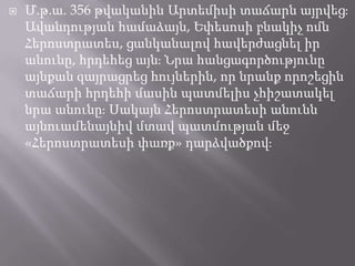 

Մ.թ.ա. 356 թվականին Արտեմիսի տաճարն այրվեցֈ
Ավանդության համաձայն, Եփեսոսի բնակիչ ոմն
Հերոստրատես, ցանկանալով հավերժացնել իր
անունը, հրդեհեց այնֈ Նրա հանցագործությունը
այնքան զայրացրեց հույներին, որ նրանք որոշեցին
տաճարի հրդեհի մասին պատմելիս չհիշատակել
նրա անունըֈ Սակայն Հերոստրատեսի անունն
այնուամենայնիվ մտավ պատմության մեջ
«Հերոստրատեսի փառք» դարձվածքովֈ

 