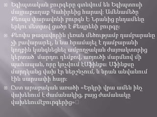 





Եգիպտական բուրգերը գտնվում են Եգիպտոսի
մայրաքաղաք Կահիրեից հարավֈ Ամենամեծը՝
Քեոպս փարավոնի բուրգն էֈ Նրանից ընդամենը
երկու մետրով ցածր է Քեպրենի բուրգըֈ
Քեոփս թագավորին լեռան մեծությամբ դամբարանը
չի բավարարել, և նա հրամայել է դամբարանի
կողքին կանգնեցնել ամբողջական ժայռակտորից
կերտած՝ մարդու դեմքով, առյուծի մարմնով մի
պահապան, որը կոչվում էՍֆինքսֈ Սֆինքսը
մարդկանց վախ էր ներշնչում, և նրան անվանում
էին սարսափի հայրֈ
Ըստ արաբական առածի «Երկրի վրա ամեն ինչ
վախենում է ժամանակից, բայց ժամանակը
վախենումէբուրգերից»։

 
