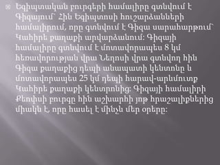 

Եգիպտական բուրգերի համալիրը գտնվում է
Գիզայում` Հին Եգիպտոսի հուշարձանների
համալիրում, որը գտնվում է Գիզա սարահարթում`
Կահիրե քաղաքի արվարձանում: Գիզայի
համալիրը գտնվում է մոտավորապես 8 կմ
հեռավորության վրա Նեղոսի վրա գտնվող հին
Գիզա քաղաքից դեպի անապատի կենտոնը և
մոտավորապես 25 կմ դեպի հարավ-արևմուտք
Կահիրե քաղաքի կենտրոնից: Գիզայի համալիրի
Քեոփսի բուրգը հին աշխարհի յոթ հրաշալիքներից
միակն է, որը հասել է մինչև մեր օրերը:

 