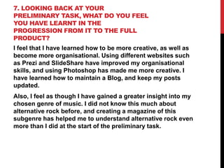 7. LOOKING BACK AT YOUR
PRELIMINARY TASK, WHAT DO YOU FEEL
YOU HAVE LEARNT IN THE
PROGRESSION FROM IT TO THE FULL
PRODUCT?
I feel that I have learned how to be more creative, as well as
become more organisational. Using different websites such
as Prezi and SlideShare have improved my organisational
skills, and using Photoshop has made me more creative. I
have learned how to maintain a Blog, and keep my posts
updated.

Also, I feel as though I have gained a greater insight into my
chosen genre of music. I did not know this much about
alternative rock before, and creating a magazine of this
subgenre has helped me to understand alternative rock even
more than I did at the start of the preliminary task.

 