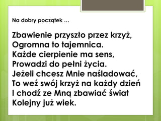 Na dobry początek …

Zbawienie przyszło przez krzyż,
Ogromna to tajemnica.
Każde cierpienie ma sens,
Prowadzi do pełni życia.
Jeżeli chcesz Mnie naśladować,
To weź swój krzyż na każdy dzień
I chodź ze Mną zbawiać świat
Kolejny już wiek.

 