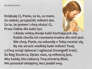 Na zakończenie…

Dziękuję Ci, Panie, za to, co mam,
Za radość, przyjaciół, miłości dar,
Za to, że jestem i chcę służyć Ci,
Przez Ciebie dla ludzi żyć.
1.Kiedy widzę dwoje ludzi kochających się,
Każda chwila ich rozstania trudna dla nich jest.
Nie chcę, Panie, na sekundę z Tobą rozstać się,
By nie stracić wielkiej łaski miłości Twej.
2.Chcę wciąż śpiewać i ogłaszać Ewangelii treść,
Że Bóg Stwórca, Ojciec nasz, tą miłością jest,
Aby każdy, kto zobaczy Twą otwartą dłoń,
Nie pozostał obojętny, lecz podał swą.

 