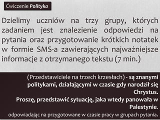 Ćwiczenie Polityka

Dzielimy uczniów na trzy grupy, których
zadaniem jest znalezienie odpowiedzi na
pytania oraz przygotowanie krótkich notatek
w formie SMS-a zawierających najważniejsze
informacje z otrzymanego tekstu (7 min.)
(Przedstawiciele na trzech krzesłach) - są znanymi
politykami, działającymi w czasie gdy narodził się
Chrystus.
Proszę, przedstawić sytuację, jaka wtedy panowała w
Palestynie.
odpowiadając na przygotowane w czasie pracy w grupach pytania.

 
