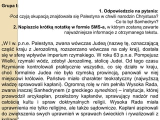 Grupa I:
1. Odpowiedzcie na pytania:
·Pod czyją okupacją znajdowała się Palestyna w chwili narodzin Chrystusa?
·Co to był Sanhedryn?
2. Napiszcie krótką notatkę w formie SMS-a, w którym zostaną zawarte
najważniejsze informacje z otrzymanego tekstu.

„W I w. p.n.e. Palestyna, zwana wówczas Judeą (nazwę tę, oznaczającą
część kraju z Jerozolimą, rozszerzano wówczas na cały kraj), dostała
się w sferę wpływów imperium rzymskiego. W roku 63 p.n.e. Pompejusz
Wielki, rzymski wódz, zdobył Jerozolimę, stolicę Judei. Od tego czasu
Rzymianie kontrolowali praktycznie wszystko, co się działo w kraju,
choć formalnie Judea nie była rzymską prowincją, panowali w niej
miejscowi królowie. Państwo miało charakter teokratyczny (najwyższą
władzę sprawowali kapłani). Ogromną rolę w nim pełniła Wysoka Rada,
zwana inaczej Sanhedrynem (z greckiego synedrion) – instytucja, której
przewodził arcykapłan, przełożony kapłanów, sprawujący nadzór nad
całością kultu i spraw doktrynalnych religii. Wysoka Rada miała
uprawnienia nie tylko religijne, ale także sądownicze. Kapłani aspirowali
do zwiększenia swych uprawnień w sprawach świeckich i rywalizowali z

 