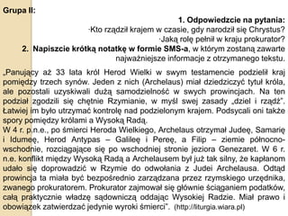 Grupa II:
1. Odpowiedzcie na pytania:
·Kto rządził krajem w czasie, gdy narodził się Chrystus?
·Jaką rolę pełnił w kraju prokurator?
2. Napiszcie krótką notatkę w formie SMS-a, w którym zostaną zawarte
najważniejsze informacje z otrzymanego tekstu.
„Panujący aż 33 lata król Herod Wielki w swym testamencie podzielił kraj
pomiędzy trzech synów. Jeden z nich (Archelaus) miał dziedziczyć tytuł króla,
ale pozostali uzyskiwali dużą samodzielność w swych prowincjach. Na ten
podział zgodzili się chętnie Rzymianie, w myśl swej zasady „dziel i rządź”.
Łatwiej im było utrzymać kontrolę nad podzielonym krajem. Podsycali oni także
spory pomiędzy królami a Wysoką Radą.
W 4 r. p.n.e., po śmierci Heroda Wielkiego, Archelaus otrzymał Judeę, Samarię
i Idumeę, Herod Antypas – Galileę i Pereę, a Filip – ziemie północnowschodnie, rozciągające się po wschodniej stronie jeziora Genezaret. W 6 r.
n.e. konflikt między Wysoką Radą a Archelausem był już tak silny, że kapłanom
udało się doprowadzić w Rzymie do odwołania z Judei Archelausa. Odtąd
prowincja ta miała być bezpośrednio zarządzana przez rzymskiego urzędnika,
zwanego prokuratorem. Prokurator zajmował się głównie ściąganiem podatków,
całą praktycznie władzę sądowniczą oddając Wysokiej Radzie. Miał prawo i
obowiązek zatwierdzać jedynie wyroki śmierci”. (http://liturgia.wiara.pl)

 