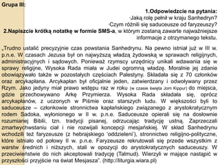 Grupa III:
1.Odpowiedzcie na pytania:
·Jaką rolę pełnił w kraju Sanhedryn?
·Czym różnili się saduceusze od faryzeuszy?
2.Napiszcie krótką notatkę w formie SMS-a, w którym zostaną zawarte najważniejsze
informacje z otrzymanego tekstu.

„Trudno ustalić precyzyjnie czas powstania Sanhedrynu. Na pewno istniał już w III w.
p.n.e. W czasach Jezusa był on najwyższą władzą żydowską w sprawach religijnych,
administracyjnych i sądowych. Ponieważ rzymscy urzędnicy unikali wdawania się w
sprawy religijne, Wysoka Rada miała w Judei ogromną władzę. Moralnie jej zdanie
obowiązywało także w pozostałych częściach Palestyny. Składała się z 70 członków
oraz arcykapłana. Arcykapłan był oficjalnie jeden, zatwierdzany i odwoływany przez
Rzym. Jako jedyny miał prawo wstępu raz w roku (w czasie święta Jom Kippur) do miejsca,
gdzie przechowywano Arkę Przymierza. Wysoka Rada składała się, oprócz
arcykapłanów, z uczonych w Piśmie oraz starszych ludu. W większości byli to
saduceusze – członkowie stronnictwa kapłańskiego związanego z arystokratycznym
rodem Sadoka, wyłonionego w II w. p.n.e. Saduceusze opierali się na dosłownie
rozumianej Biblii, tzn. tradycji pisanej, odrzucając tradycję ustną. Zaprzeczali
zmartwychwstaniu ciał i nie rozwijali koncepcji mesjańskiej. W skład Sanhedrynu
wchodzili też faryzeusze (z hebrajskiego ‘oddzieleni’), stronnictwo religijno-polityczne,
które istniało od połowy II w. p.n.e. Faryzeusze rekrutowali się przede wszystkim z
warstw średnich i niższych, stali w opozycji do arystokratycznych saduceuszy. W
przeciwieństwie do nich akceptowali tradycję (Talmud). Wierzyli w mające nastąpić w
przyszłości przyjście na świat Mesjasza”. (http://liturgia.wiara.pl)

 