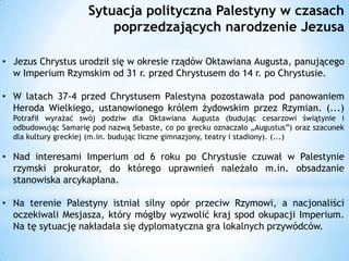 Sytuacja polityczna Palestyny w czasach
poprzedzających narodzenie Jezusa
• Jezus Chrystus urodził się w okresie rządów Oktawiana Augusta, panującego
w Imperium Rzymskim od 31 r. przed Chrystusem do 14 r. po Chrystusie.
• W latach 37-4 przed Chrystusem Palestyna pozostawała pod panowaniem
Heroda Wielkiego, ustanowionego królem żydowskim przez Rzymian. (...)
Potrafił wyrażać swój podziw dla Oktawiana Augusta (budując cesarzowi świątynie i
odbudowując Samarię pod nazwą Sebaste, co po grecku oznaczało „Augustus”) oraz szacunek
dla kultury greckiej (m.in. budując liczne gimnazjony, teatry i stadiony). (...)

• Nad interesami Imperium od 6 roku po Chrystusie czuwał w Palestynie
rzymski prokurator, do którego uprawnień należało m.in. obsadzanie
stanowiska arcykapłana.
• Na terenie Palestyny istniał silny opór przeciw Rzymowi, a nacjonaliści
oczekiwali Mesjasza, który mógłby wyzwolić kraj spod okupacji Imperium.
Na tę sytuację nakładała się dyplomatyczna gra lokalnych przywódców.

 