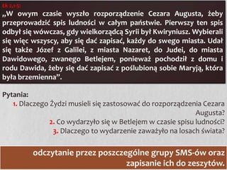 Łk 2,1-5:

„W owym czasie wyszło rozporządzenie Cezara Augusta, żeby
przeprowadzić spis ludności w całym państwie. Pierwszy ten spis
odbył się wówczas, gdy wielkorządcą Syrii był Kwiryniusz. Wybierali
się więc wszyscy, aby się dać zapisać, każdy do swego miasta. Udał
się także Józef z Galilei, z miasta Nazaret, do Judei, do miasta
Dawidowego, zwanego Betlejem, ponieważ pochodził z domu i
rodu Dawida, żeby się dać zapisać z poślubioną sobie Maryją, która
była brzemienna”.
Pytania:
1. Dlaczego Żydzi musieli się zastosować do rozporządzenia Cezara
Augusta?
2. Co wydarzyło się w Betlejem w czasie spisu ludności?
3. Dlaczego to wydarzenie zaważyło na losach świata?

odczytanie przez poszczególne grupy SMS-ów oraz
zapisanie ich do zeszytów.

 