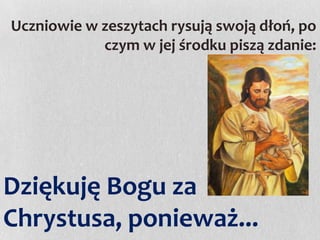 Uczniowie w zeszytach rysują swoją dłoń, po
czym w jej środku piszą zdanie:

Dziękuję Bogu za
Chrystusa, ponieważ...

 