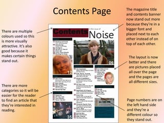Contents Page
There are multiple
colours used so this
is more visually
attractive. It’s also
good because it
makes certain things
stand out.

There are more
categories so it will be
easier for the reader
to find an article that
they’re interested in
reading.

The magazine title
and contents banner
now stand out more
because they’re in a
bigger font and
placed next to each
other instead of on
top of each other.
The layout is now
better and there
are pictures placed
all over the page
and the pages are
all different sizes.

Page numbers are on
the left hand side
and they’re a
different colour so
they stand out.

 