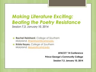 Making Literature Exciting:
Beating the Poetry Resistance
Session 7.3. January 10, 2014
 Rachel Heinhorst. College of Southern
Maryland, Rheinhorst@csmd.edu
 Krista Keyes. College of Southern
Maryland, kkeyes@csmd.edu
AFACCT ’14 Conference
Prince George’s Community College
Session 7.3. January 10, 2014
 