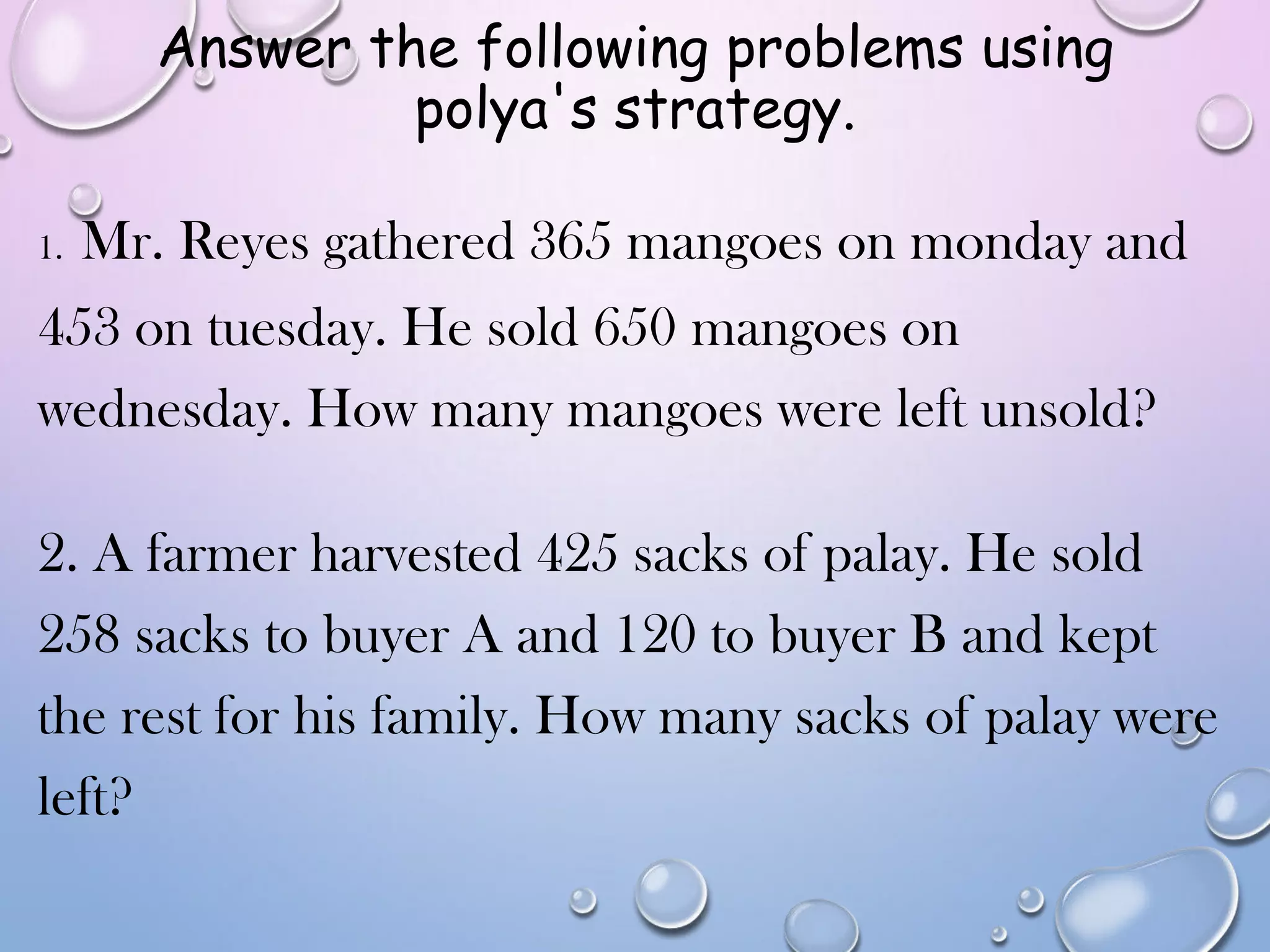 Answer the following problems using
polya's strategy.
1. Mr. Reyes gathered 365 mangoes on monday and
453 on tuesday. He sold 650 mangoes on
wednesday. How many mangoes were left unsold?
2. A farmer harvested 425 sacks of palay. He sold
258 sacks to buyer A and 120 to buyer B and kept
the rest for his family. How many sacks of palay were
left?
 
