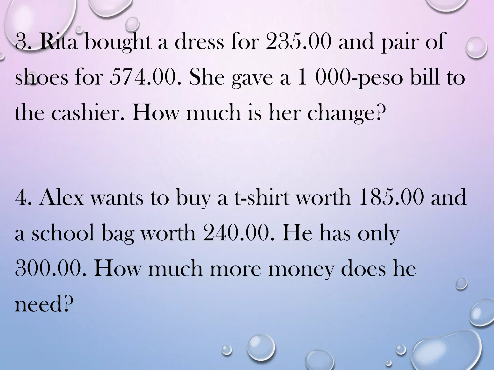 3. Rita bought a dress for 235.00 and pair of
shoes for 574.00. She gave a 1 000-peso bill to
the cashier. How much is her change?
4. Alex wants to buy a t-shirt worth 185.00 and
a school bag worth 240.00. He has only
300.00. How much more money does he
need?
 