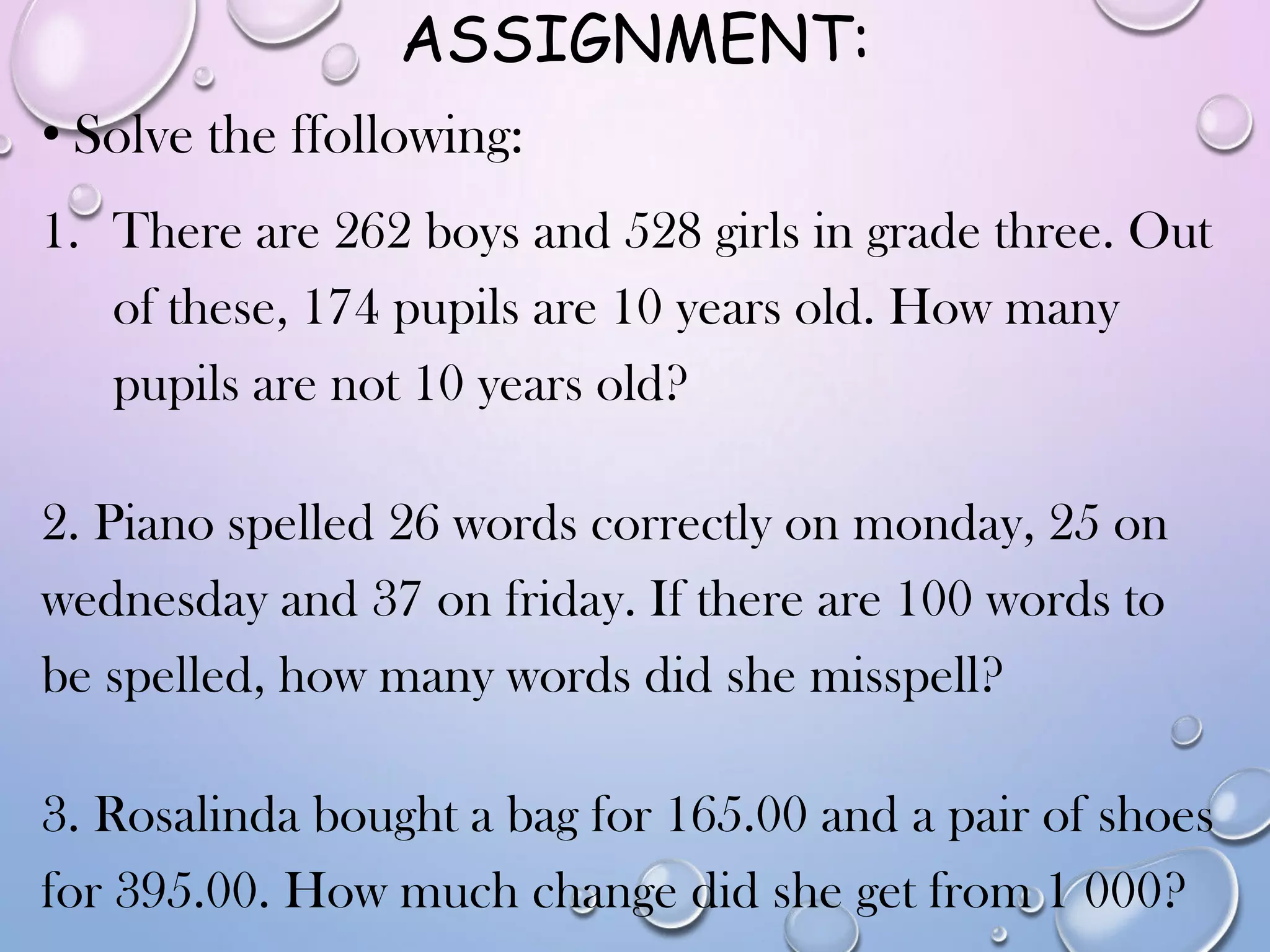 ASSIGNMENT:
• Solve the ffollowing:
1. There are 262 boys and 528 girls in grade three. Out
of these, 174 pupils are 10 years old. How many
pupils are not 10 years old?
2. Piano spelled 26 words correctly on monday, 25 on
wednesday and 37 on friday. If there are 100 words to
be spelled, how many words did she misspell?
3. Rosalinda bought a bag for 165.00 and a pair of shoes
for 395.00. How much change did she get from 1 000?
 
