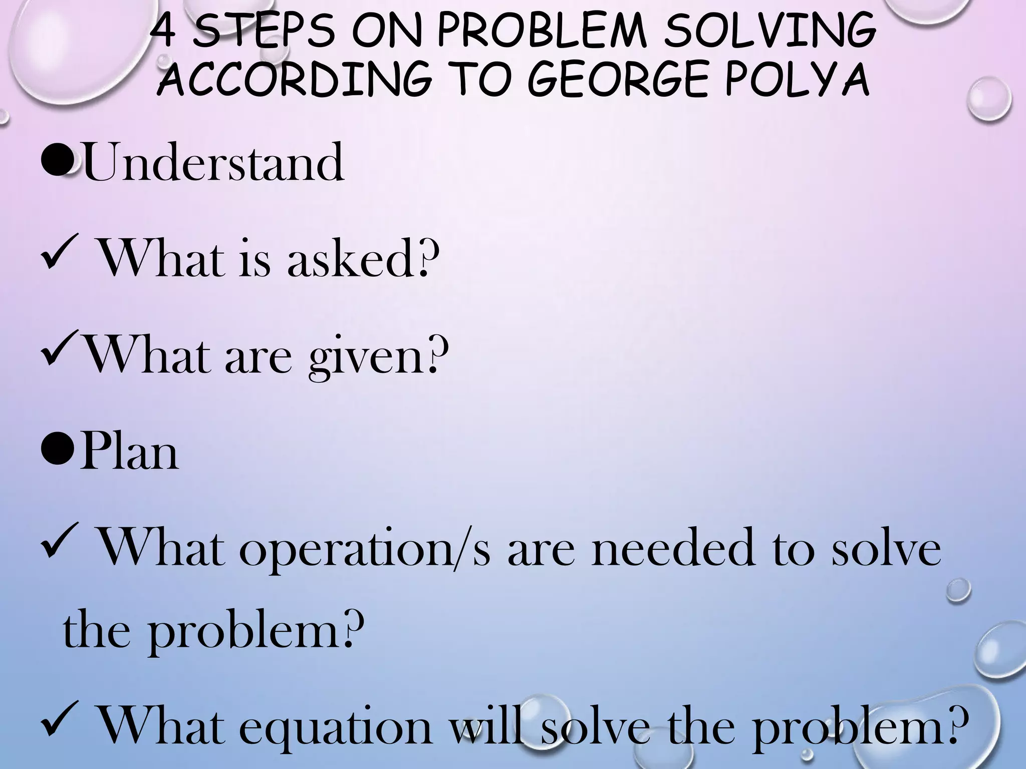 4 STEPS ON PROBLEM SOLVING
ACCORDING TO GEORGE POLYA
Understand
 What is asked?
What are given?
Plan
 What operation/s are needed to solve
the problem?
 What equation will solve the problem?
 