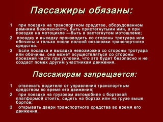 Пассажиры обязаны:Пассажиры обязаны:
11 при поездке на транспортном средстве, оборудованномпри поездке на транспортном средстве, оборудованном
ремнями безопасности, быть пристегнутыми ими, а приремнями безопасности, быть пристегнутыми ими, а при
поездке на мотоцикле —быть в застегнутом мотошлеме;поездке на мотоцикле —быть в застегнутом мотошлеме;
22 посадку и высадку производить со стороны тротуара илипосадку и высадку производить со стороны тротуара или
обочины и только после полной остановки транспортногообочины и только после полной остановки транспортного
средства.средства.
33 Если посадка и высадка невозможна со стороны тротуараЕсли посадка и высадка невозможна со стороны тротуара
или обочины, она может осуществляться со стороныили обочины, она может осуществляться со стороны
проезжей части при условии, что это будет безопасно и непроезжей части при условии, что это будет безопасно и не
создаст помех другим участникам движения.создаст помех другим участникам движения.
Пассажирам запрещается:Пассажирам запрещается:
11 отвлекать водителя от управления транспортнымотвлекать водителя от управления транспортным
средством во время его движения;средством во время его движения;
22 при поездке на грузовом автомобиле с бортовойпри поездке на грузовом автомобиле с бортовой
платформой стоять, сидеть на бортах или на грузе вышеплатформой стоять, сидеть на бортах или на грузе выше
бортов;бортов;
33 открывать двери транспортного средства во время егооткрывать двери транспортного средства во время его
движения.движения.
 