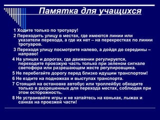 Памятка для учащихся
1 Ходите только по тротуару!
2 Переходить улицу в местах, где имеются линии или
указатели перехода, а где их нет – на перекрестках по линии
тротуаров.
3 Переходя улицу посмотрите налево, а дойдя до середины –
направо!
4 На улицах и дорогах, где движении регулируется,
переходите проезжую часть только при зеленом сигнале
светофора или разрешающем жесте регулировщика.
5 Не перебегайте дорогу перед близко идущим транспортом!
6 Не ездите на подножках и выступах транспорта.
7 Стоящий на остановке автобус или троллейбус обходите
только в разрешенных для перехода местах, соблюдая при
этом осторожность.
8 Не устраивайте игры и не катайтесь на коньках, лыжах и
санках на проезжей части!
 
