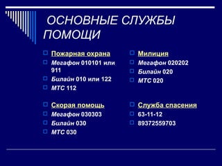 ОСНОВНЫЕ СЛУЖБЫ
ПОМОЩИ
 Пожарная охрана
 Мегафон 010101 или
911
 Билайн 010 или 122
 МТС 112
 Милиция
 Мегафон 020202
 Билайн 020
 МТС 020
 Скорая помощь
 Мегафон 030303
 Билайн 030
 МТС 030
 Служба спасения
 63-11-12
 89372559703
 