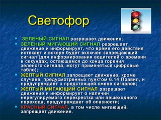 СветофорСветофор
 ЗЕЛЕНЫЙ СИГНАЛЗЕЛЕНЫЙ СИГНАЛ разрешает движение;разрешает движение;
 ЗЕЛЕНЫЙ МИГАЮЩИЙ СИГНАЛЗЕЛЕНЫЙ МИГАЮЩИЙ СИГНАЛ разрешаетразрешает
движение и информирует, что время его действиядвижение и информирует, что время его действия
истекает и вскоре будет включен запрещающийистекает и вскоре будет включен запрещающий
сигнал (для информирования водителей о временисигнал (для информирования водителей о времени
в секундах, остающемся до конца горенияв секундах, остающемся до конца горения
зеленого сигнала, могут применяться цифровыезеленого сигнала, могут применяться цифровые
табло);табло);
 ЖЕЛТЫЙ СИГНАЛЖЕЛТЫЙ СИГНАЛ запрещает движение, кромезапрещает движение, кроме
случаев, предусмотренных пунктом 6.14 Правил, ислучаев, предусмотренных пунктом 6.14 Правил, и
предупреждает о предстоящей смене сигналов;предупреждает о предстоящей смене сигналов;
 ЖЕЛТЫЙ МИГАЮЩИЙ СИГНАЛЖЕЛТЫЙ МИГАЮЩИЙ СИГНАЛ разрешаетразрешает
движение и информирует о наличиидвижение и информирует о наличии
нерегулируемого перекрестка или пешеходногонерегулируемого перекрестка или пешеходного
перехода, предупреждает об опасности;перехода, предупреждает об опасности;
 КРАСНЫЙ СИГНАЛКРАСНЫЙ СИГНАЛ , в том числе мигающий,, в том числе мигающий,
запрещаетзапрещает движение.движение.
 