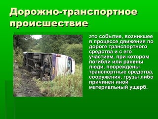 Дорожно-транспортноеДорожно-транспортное
происшествиепроисшествие
это событие, возникшееэто событие, возникшее
в процессе движения пов процессе движения по
дороге транспортногодороге транспортного
средства и с егосредства и с его
участием, при которомучастием, при котором
погибли или раненыпогибли или ранены
люди, поврежденылюди, повреждены
транспортные средства,транспортные средства,
сооружения, грузы либосооружения, грузы либо
причинен инойпричинен иной
материальный ущерб.материальный ущерб.
 