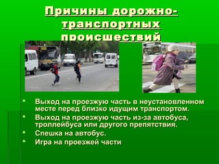 Причины дорожно-Причины дорожно-
транспортныхтранспортных
происшествийпроисшествий
 Выход на проезжую часть в неустановленномВыход на проезжую часть в неустановленном
месте перед близко идущим транспортом.месте перед близко идущим транспортом.
 Выход на проезжую часть из-за автобуса,Выход на проезжую часть из-за автобуса,
троллейбуса или другого препятствия.троллейбуса или другого препятствия.
 Спешка на автобус.Спешка на автобус.
 Игра на проезжей частиИгра на проезжей части
 