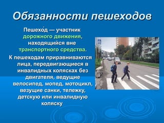 Обязанности пешеходовОбязанности пешеходов
Пешехо́д — участникПешехо́д — участник
дорожного движениядорожного движения,,
находящийся вненаходящийся вне
транспортного средстватранспортного средства..
К пешеходам приравниваютсяК пешеходам приравниваются
лица, передвигающиеся влица, передвигающиеся в
инвалидных колясках безинвалидных колясках без
двигателя, ведущиедвигателя, ведущие
велосипед, мопед, мотоцикл,велосипед, мопед, мотоцикл,
везущие санки, тележку,везущие санки, тележку,
детскую или инвалиднуюдетскую или инвалидную
коляскуколяску
 