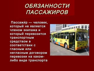 ОБЯЗАННОСТИОБЯЗАННОСТИ
ПАССАЖИРОВПАССАЖИРОВ
Пассажи́р — человек,Пассажи́р — человек,
который не являетсякоторый не является
членом экипажа ичленом экипажа и
который перевозитсякоторый перевозится
транспортнымтранспортным
средством всредством в
соответствии ссоответствии с
гласным илигласным или
негласным договоромнегласным договором
перевозки на каком-перевозки на каком-
либо виде транспорталибо виде транспорта
 