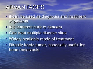 ADVANTAGESADVANTAGES
• It can be used as diagnosis and treatmentIt can be used as diagnosis and treatment
of patientsof patients
• It is common cure to cancersIt is common cure to cancers
• Can treat multiple disease sitesCan treat multiple disease sites
• Widely available mode of treatmentWidely available mode of treatment
• Directly treats tumor, especially useful forDirectly treats tumor, especially useful for
bone metastasisbone metastasis
 