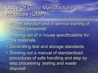 Code Of Good ManufacturingCode Of Good Manufacturing
Practices (GMP)Practices (GMP)
• Proper selection and in service training ofProper selection and in service training of
qualified personnelqualified personnel
• Drawing out of in house specifications forDrawing out of in house specifications for
raw materialsraw materials
• Generating test and storage standardsGenerating test and storage standards
• Drawing out a manual of standardizedDrawing out a manual of standardized
procedures of safe handling and step byprocedures of safe handling and step by
step processing ,testing and wastestep processing ,testing and waste
disposaldisposal
 