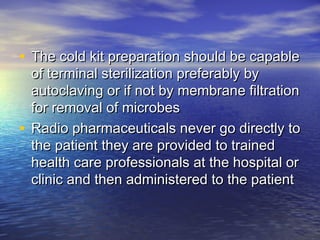 • The cold kit preparation should be capableThe cold kit preparation should be capable
of terminal sterilization preferably byof terminal sterilization preferably by
autoclaving or if not by membrane filtrationautoclaving or if not by membrane filtration
for removal of microbesfor removal of microbes
• Radio pharmaceuticals never go directly toRadio pharmaceuticals never go directly to
the patient they are provided to trainedthe patient they are provided to trained
health care professionals at the hospital orhealth care professionals at the hospital or
clinic and then administered to the patientclinic and then administered to the patient
 
