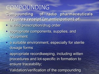 Compounding of radio pharmaceuticalsCompounding of radio pharmaceuticals
requires receipt (or anticipation) of:requires receipt (or anticipation) of:
• a valid prescription/drug ordera valid prescription/drug order
• appropriate components, supplies, andappropriate components, supplies, and
equipmentequipment
• a suitable environment, especially for sterilea suitable environment, especially for sterile
dosage formsdosage forms
• appropriate recordkeeping, including wittenappropriate recordkeeping, including witten
procedures and lot-specific in formation toprocedures and lot-specific in formation to
ensure traceability;ensure traceability;
• Validation/verification of the compoundingValidation/verification of the compounding
 