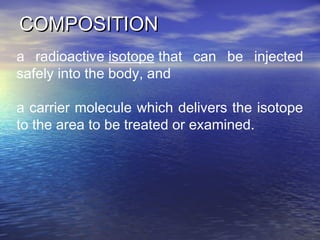COMPOSITIONCOMPOSITION
a radioactive isotope that can be injected
safely into the body, and
a carrier molecule which delivers the isotope
to the area to be treated or examined.
 