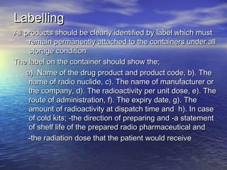 LabellingLabelling
All products should be clearly identified by label which mustAll products should be clearly identified by label which must
remain permanently attached to the containers under allremain permanently attached to the containers under all
storage conditionstorage condition
The label on the container should show the;The label on the container should show the;
a). Name of the drug product and product code, b). Thea). Name of the drug product and product code, b). The
name of radio nuclide, c). The name of manufacturer orname of radio nuclide, c). The name of manufacturer or
the company, d). The radioactivity per unit dose, e). Thethe company, d). The radioactivity per unit dose, e). The
route of administration, f). The expiry date, g). Theroute of administration, f). The expiry date, g). The
amount of radioactivity at dispatch time and h). In caseamount of radioactivity at dispatch time and h). In case
of cold kits; -the direction of preparing and -a statementof cold kits; -the direction of preparing and -a statement
of shelf life of the prepared radio pharmaceutical andof shelf life of the prepared radio pharmaceutical and
-the radiation dose that the patient would receive-the radiation dose that the patient would receive
 