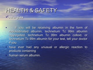 HEALTH & SAFETYHEALTH & SAFETY
 AllergiesAllergies
• If you will be receiving albumin in the form ofIf you will be receiving albumin in the form of
radioiodinated albumin, technetium Tc 99m albuminradioiodinated albumin, technetium Tc 99m albumin
aggregated, technetium Tc 99m albumin colloid, oraggregated, technetium Tc 99m albumin colloid, or
technetium Tc 99m albumin for your test, tell your doctortechnetium Tc 99m albumin for your test, tell your doctor
if youif you
• have ever had any unusual or allergic reaction tohave ever had any unusual or allergic reaction to
products containingproducts containing
• human serum albumin.human serum albumin.
 