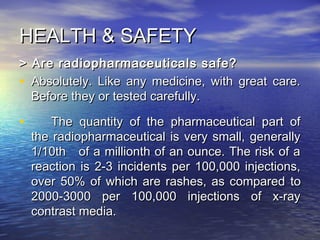 HEALTH & SAFETYHEALTH & SAFETY
> Are radiopharmaceuticals safe?> Are radiopharmaceuticals safe?
• Absolutely. Like any medicine, with great care.Absolutely. Like any medicine, with great care.
Before they or tested carefully.Before they or tested carefully.
• The quantity of the pharmaceutical part ofThe quantity of the pharmaceutical part of
the radiopharmaceutical is very small, generallythe radiopharmaceutical is very small, generally
1/10th of a millionth of an ounce. The risk of a1/10th of a millionth of an ounce. The risk of a
reaction is 2-3 incidents per 100,000 injections,reaction is 2-3 incidents per 100,000 injections,
over 50% of which are rashes, as comparedover 50% of which are rashes, as compared toto
2000-3000 per 100,000 injections of x-ray2000-3000 per 100,000 injections of x-ray
contrast media.contrast media.
 