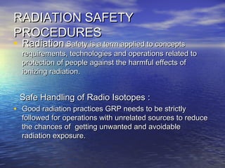 RADIATION SAFETYRADIATION SAFETY
PROCEDURESPROCEDURES
• RadiationRadiation Safety is a term applied to conceptsSafety is a term applied to concepts
requirements, technologies and operations related torequirements, technologies and operations related to
protection of people against the harmful effects ofprotection of people against the harmful effects of
ionizing radiation.ionizing radiation.
Safe Handling of Radio Isotopes :Safe Handling of Radio Isotopes :
• Good radiation practices GRP needs to be strictlyGood radiation practices GRP needs to be strictly
followed for operations with unrelated sources to reducefollowed for operations with unrelated sources to reduce
the chances of getting unwanted and avoidablethe chances of getting unwanted and avoidable
radiation exposure.radiation exposure.
 