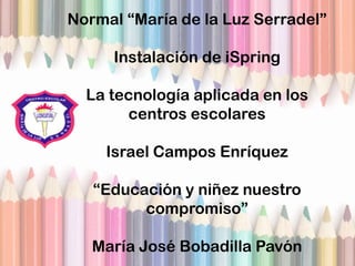 Normal “María de la Luz Serradel”
Instalación de iSpring
La tecnología aplicada en los
centros escolares
Israel Campos Enríquez
“Educación y niñez nuestro
compromiso”
María José Bobadilla Pavón
 