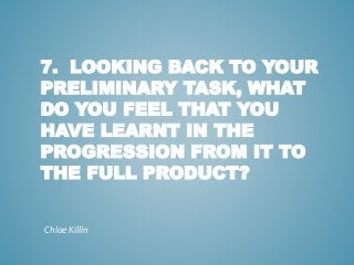 7. LOOKING BACK TO YOUR
PRELIMINARY TASK, WHAT
DO YOU FEEL THAT YOU
HAVE LEARNT IN THE
PROGRESSION FROM IT TO
THE FULL PRODUCT?
Chloe Killin
 