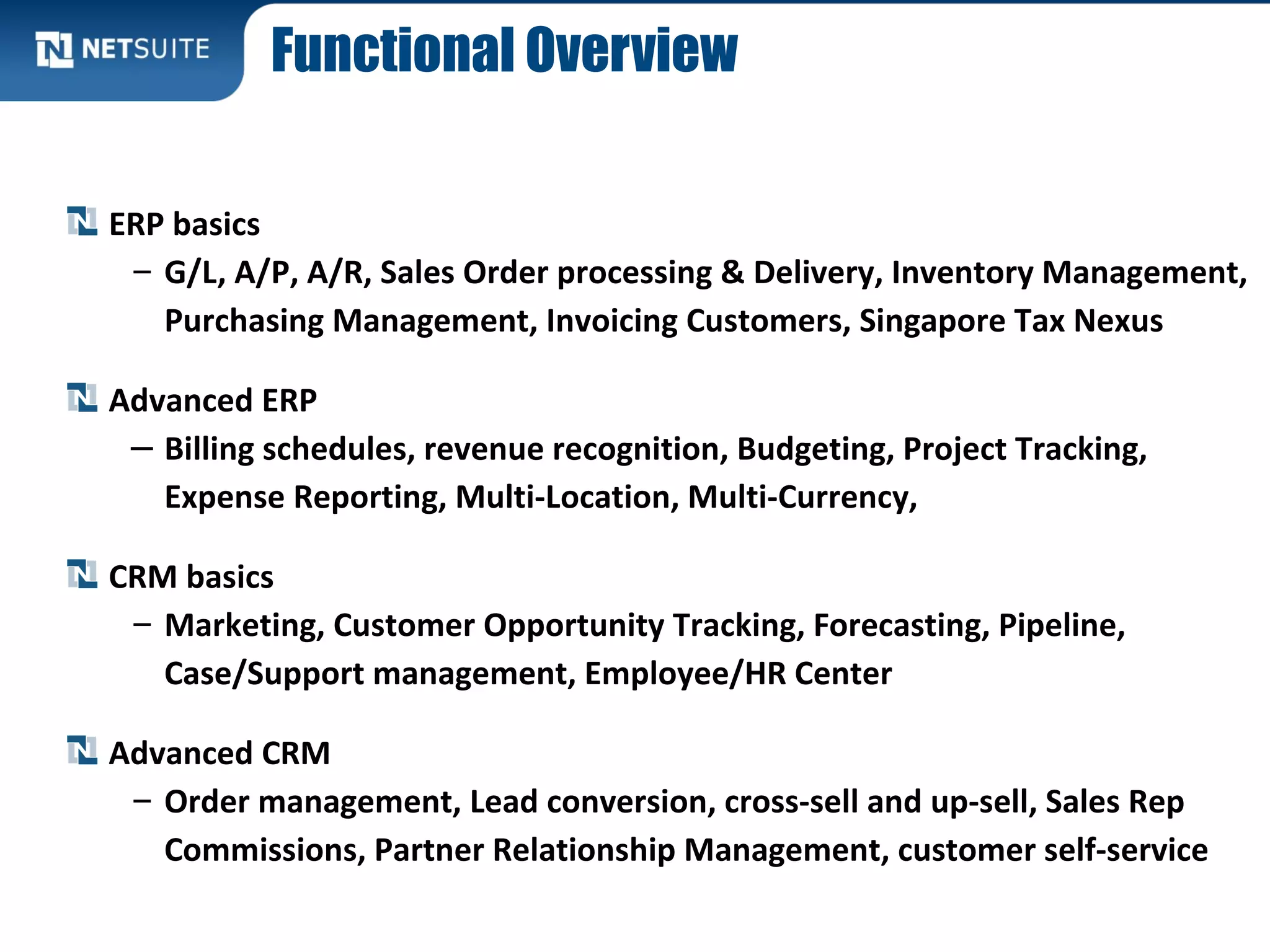 Functional Overview
ERP basics
– G/L, A/P, A/R, Sales Order processing & Delivery, Inventory Management,
Purchasing Management, Invoicing Customers, Singapore Tax Nexus
Advanced ERP
– Billing schedules, revenue recognition, Budgeting, Project Tracking,
Expense Reporting, Multi-Location, Multi-Currency,
CRM basics
– Marketing, Customer Opportunity Tracking, Forecasting, Pipeline,
Case/Support management, Employee/HR Center
Advanced CRM
– Order management, Lead conversion, cross-sell and up-sell, Sales Rep
Commissions, Partner Relationship Management, customer self-service
 