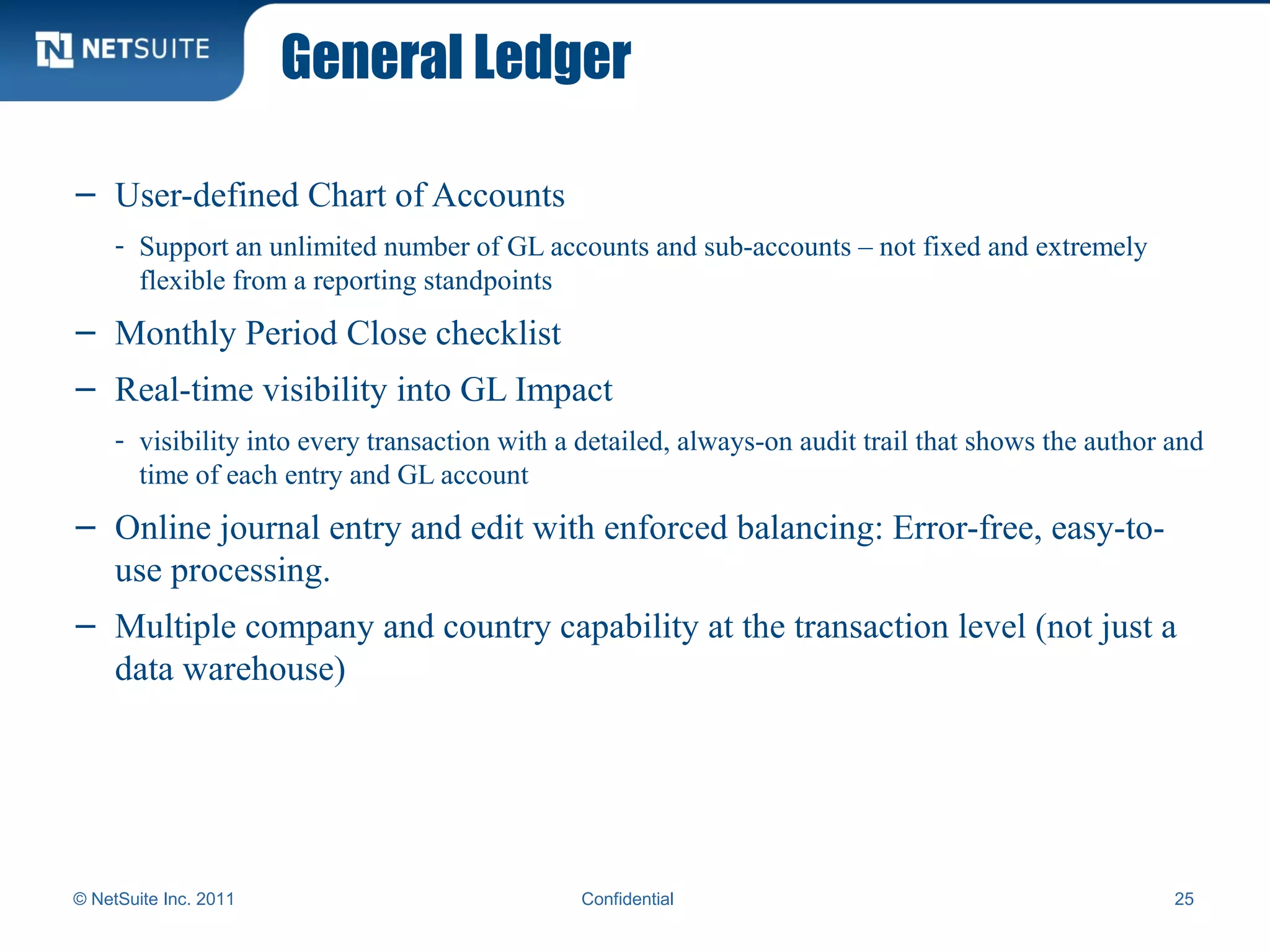 General Ledger
© NetSuite Inc. 2011 Confidential 25
– User-defined Chart of Accounts
- Support an unlimited number of GL accounts and sub-accounts – not fixed and extremely
flexible from a reporting standpoints
– Monthly Period Close checklist
– Real-time visibility into GL Impact
- visibility into every transaction with a detailed, always-on audit trail that shows the author and
time of each entry and GL account
– Online journal entry and edit with enforced balancing: Error-free, easy-to-
use processing.
– Multiple company and country capability at the transaction level (not just a
data warehouse)
 