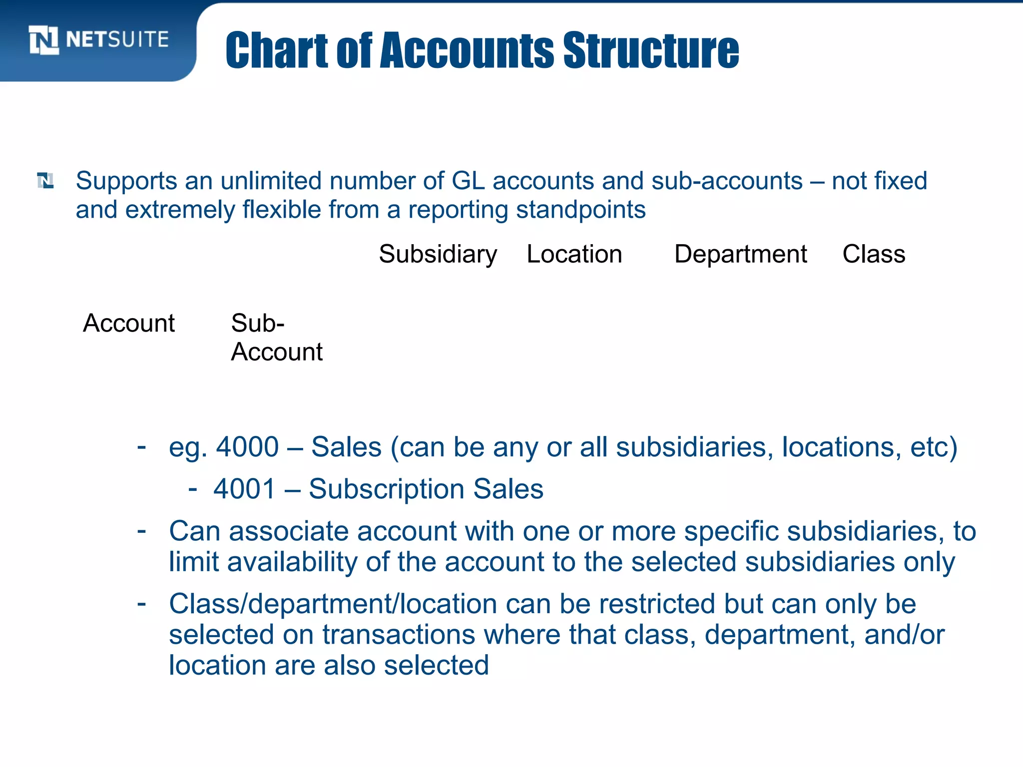Chart of Accounts Structure
- eg. 4000 – Sales (can be any or all subsidiaries, locations, etc)
- 4001 – Subscription Sales
- Can associate account with one or more specific subsidiaries, to
limit availability of the account to the selected subsidiaries only
- Class/department/location can be restricted but can only be
selected on transactions where that class, department, and/or
location are also selected
Subsidiary Location Department Class
Account Sub-
Account
Supports an unlimited number of GL accounts and sub-accounts – not fixed
and extremely flexible from a reporting standpoints
 