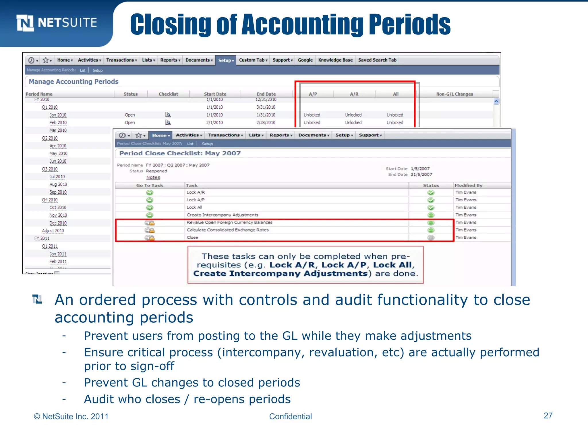 Closing of Accounting Periods
© NetSuite Inc. 2011 Confidential 27
An ordered process with controls and audit functionality to close
accounting periods
- Prevent users from posting to the GL while they make adjustments
- Ensure critical process (intercompany, revaluation, etc) are actually performed
prior to sign-off
- Prevent GL changes to closed periods
- Audit who closes / re-opens periods
 