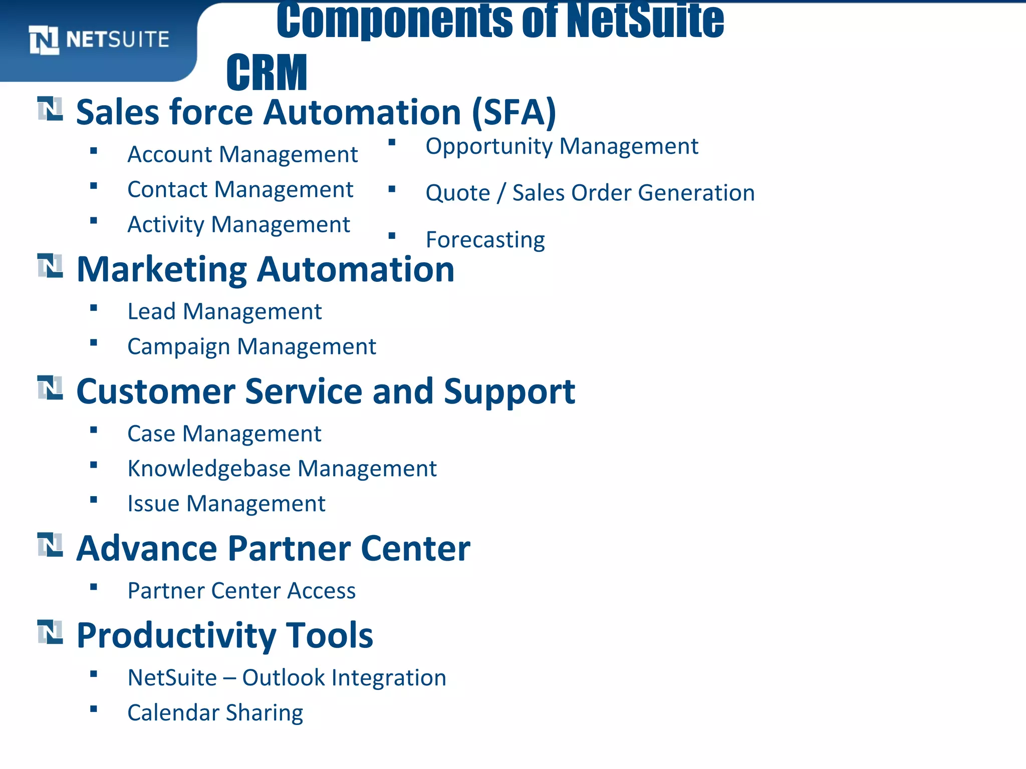 Components of NetSuite
CRM
Sales force Automation (SFA)
 Account Management
 Contact Management
 Activity Management
Marketing Automation
 Lead Management
 Campaign Management
Customer Service and Support
 Case Management
 Knowledgebase Management
 Issue Management
Advance Partner Center
 Partner Center Access
Productivity Tools
 NetSuite – Outlook Integration
 Calendar Sharing
 Opportunity Management
 Quote / Sales Order Generation
 Forecasting
 