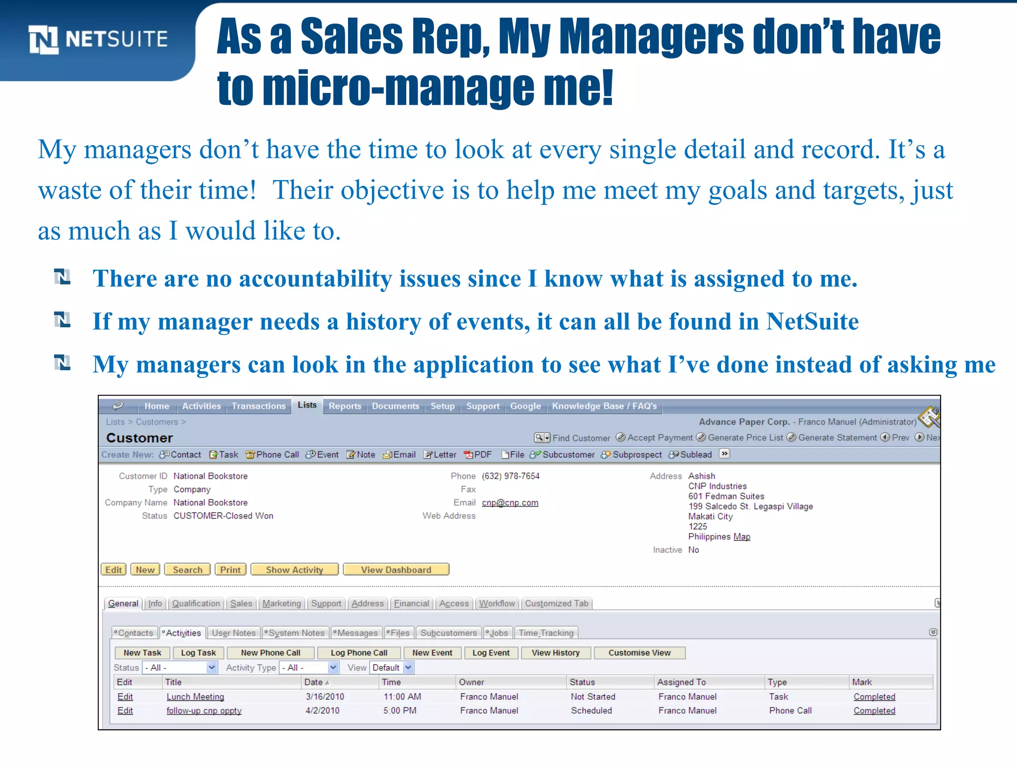 As a Sales Rep, My Managers don’t have
to micro-manage me!
There are no accountability issues since I know what is assigned to me.
If my manager needs a history of events, it can all be found in NetSuite
My managers can look in the application to see what I’ve done instead of asking me
My managers don’t have the time to look at every single detail and record. It’s a
waste of their time! Their objective is to help me meet my goals and targets, just
as much as I would like to.
 