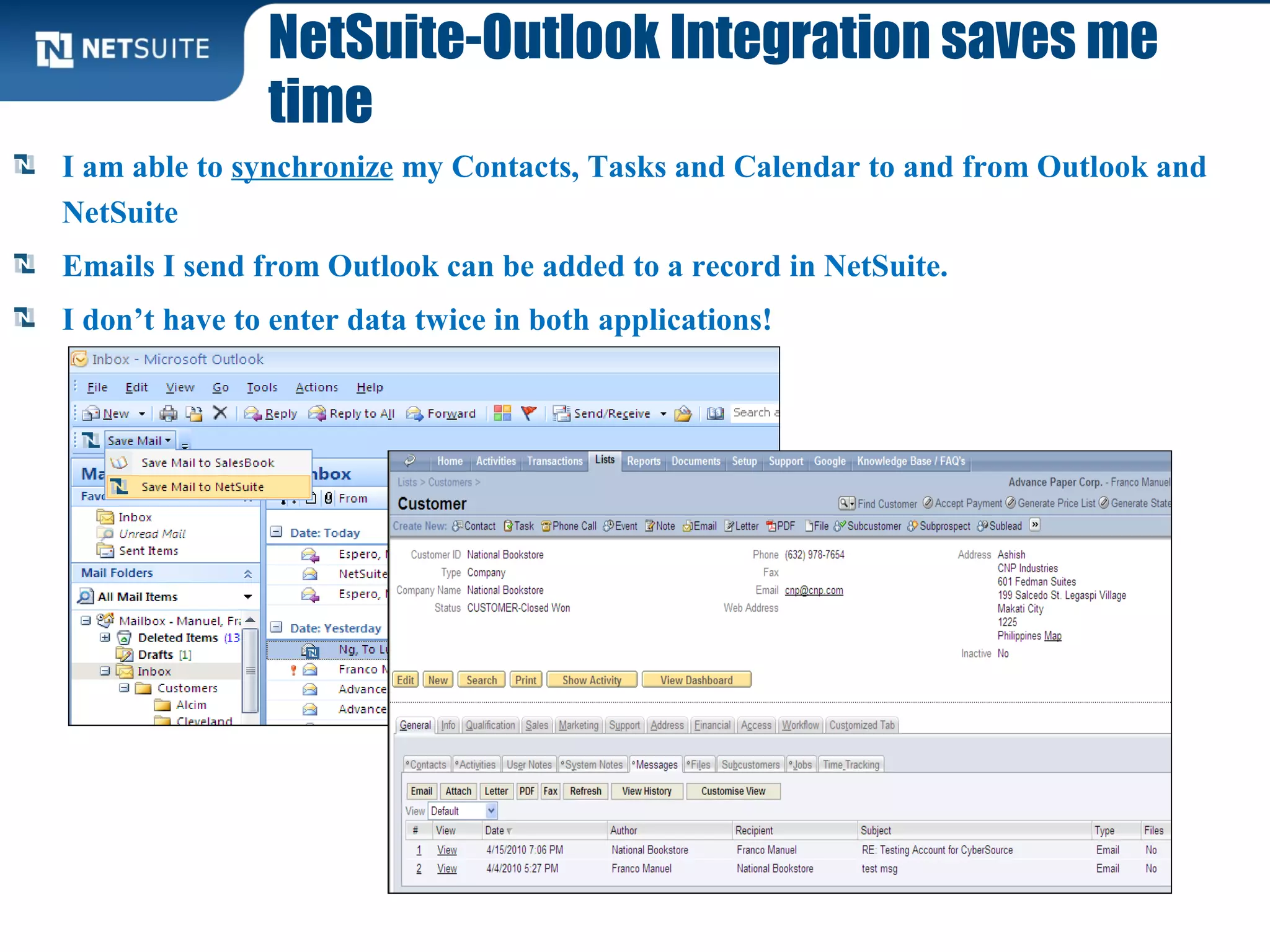 NetSuite-Outlook Integration saves me
time
I am able to synchronize my Contacts, Tasks and Calendar to and from Outlook and
NetSuite
Emails I send from Outlook can be added to a record in NetSuite.
I don’t have to enter data twice in both applications!
 