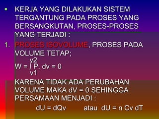  KERJA YANG DILAKUKAN SISTEM
TERGANTUNG PADA PROSES YANG
BERSANGKUTAN, PROSES-PROSES
YANG TERJADI :
1. PROSES ISOVOLUME, PROSES PADA
VOLUME TETAP;
v2
W = ∫ P. dv = 0
v1
KARENA TIDAK ADA PERUBAHAN
VOLUME MAKA dV = 0 SEHINGGA
PERSAMAAN MENJADI :
dU = dQv atau dU = n Cv dT
 