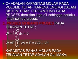  Cv ADALAH KAPASITAS MOLAR PADA
VOLUME TETAP. KARENA ENERGI DALAM
SISTEM TIDAK TERGANTUNG PADA
PROSES demikian juga dT sehingga berlaku
untuk semua proses.
2. PROSES ISOBARIS PROSES PADA
TEKANAN TETAP ;
v2
W = ∫ P. dv = 0
v1
v2
W =P ∫ P. dv = P = (V2 – V1
v1
KAPASITAS PANAS MOLAR PADA
TEKANAN TETAP ADALAH Cp, MAKA;
 