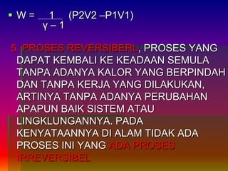  W = 1 (P2V2 –P1V1)
γ – 1
5. PROSES REVERSIBERL, PROSES YANG
DAPAT KEMBALI KE KEADAAN SEMULA
TANPA ADANYA KALOR YANG BERPINDAH
DAN TANPA KERJA YANG DILAKUKAN,
ARTINYA TANPA ADANYA PERUBAHAN
APAPUN BAIK SISTEM ATAU
LINGKLUNGANNYA. PADA
KENYATAANNYA DI ALAM TIDAK ADA
PROSES INI YANG ADA PROSES
IRREVERSIBEL
 