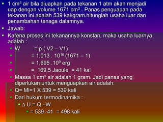  1 cm3 air bila diuapkan pada tekanan 1 atm akan menjadi
uap dengan volume 1671 cm3 . Panas penguapan pada
tekanan ini adalah 539 kal/gram.hitunglah usaha luar dan
penambahan tenaga dalamnya.
 Jawab:
 Karena proses ini tekanannya konstan, maka usaha luarnya
adalah :
 W = p ( V2 – V1)
 = 1,013 . 1016 (1671 – 1)
 = 1,695 .109 erg
 = 169,5 Jaoule = 41 kal
 Massa 1 cm3 air adalah 1 gram. Jadi panas yang
diperlukan untuk menguapkan air adalah:
 Q= Ml=1 X 539 = 539 kali
 Dari hukum termodinamika :
 ∆ U = Q –W
 = 539 -41 = 498 kali
 